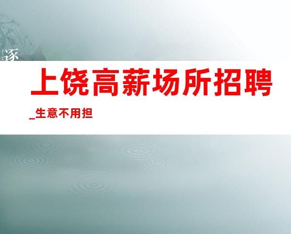 上饶高薪场所招聘_生意不用担心_不用工服/不用站岗