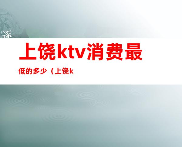 上饶ktv消费最低的多少(上饶ktv消费最低的多少钱)