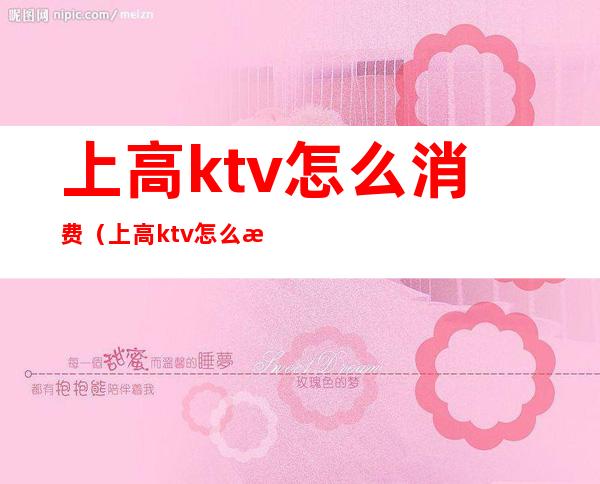 上高ktv怎么消费(上高ktv怎么消费最划算)