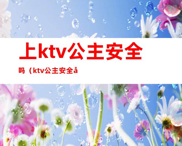 上ktv公主安全吗(ktv公主安全吗?)