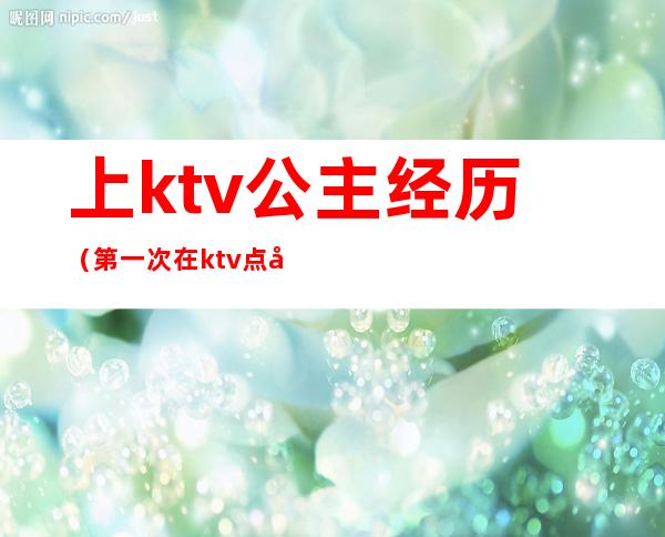 上ktv公主经历(第一次在ktv点公主)
