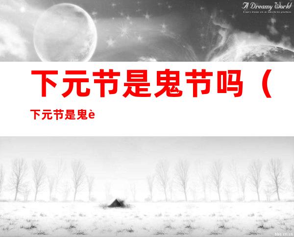 下元节是鬼节吗(下元节是鬼节吗 下元节出生的人好吗)