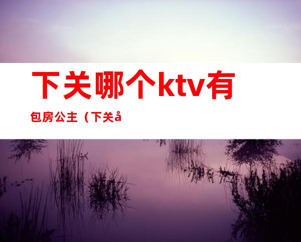 下关哪个ktv有包房公主(下关哪个ktv有包房公主的)