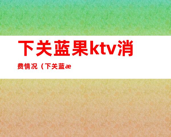 下关蓝果ktv消费情况（下关蓝果ktv怎么消费）