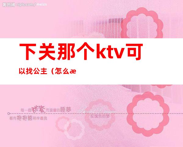 下关那个ktv可以找公主(怎么找有公主的ktv)