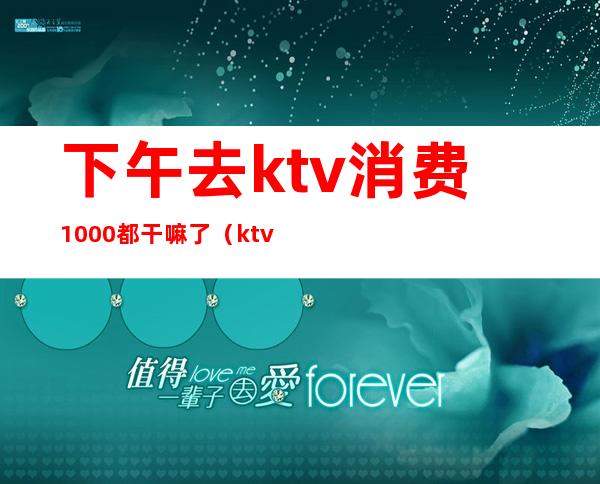 下午去ktv消费1000都干嘛了(ktv一晚上6000的消费算高吗)