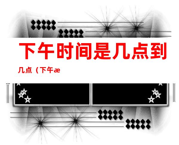 下午时间是几点到几点(下午 是几点到几点)