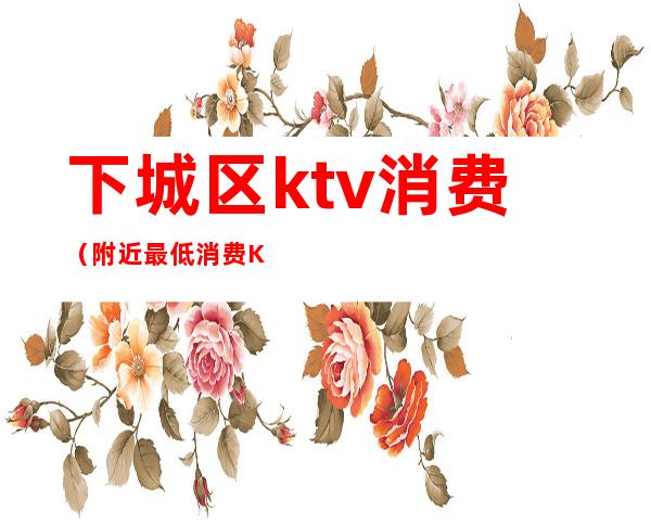 下城区ktv消费(附近最低消费KTV有哪些)