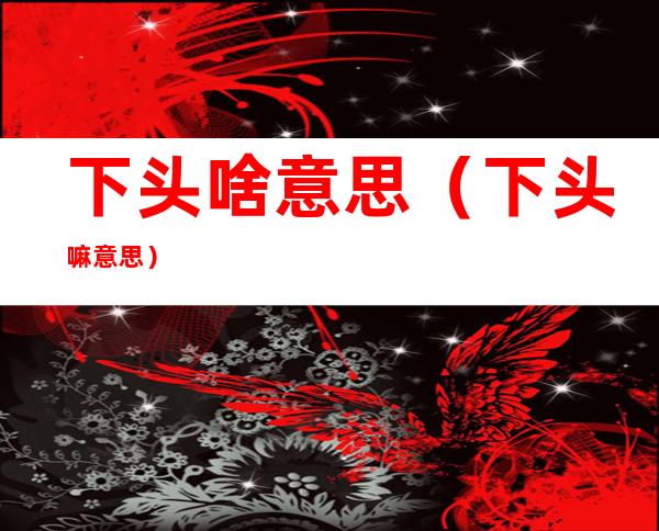 下头啥意思(下头嘛意思)