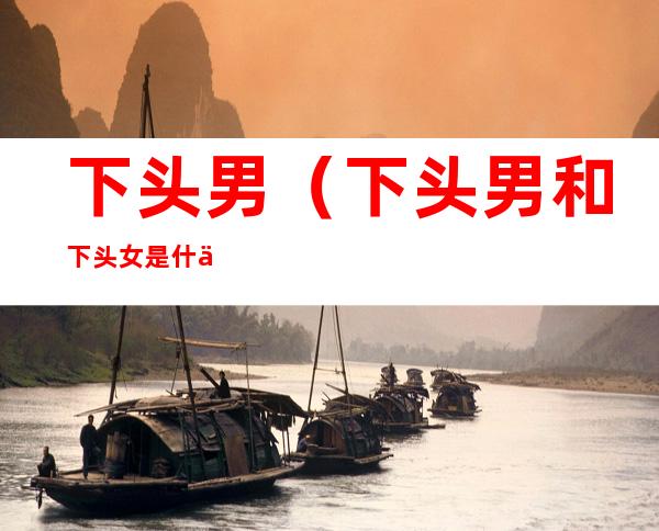 下头男(下头男和下头女是什么意思)