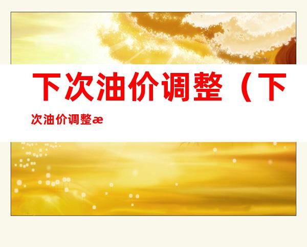 下次油价调整(下次油价调整是涨还是跌)