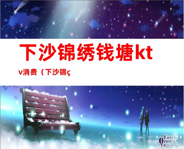 下沙锦绣钱塘ktv消费（下沙锦绣钱塘ktv消费怎么样）