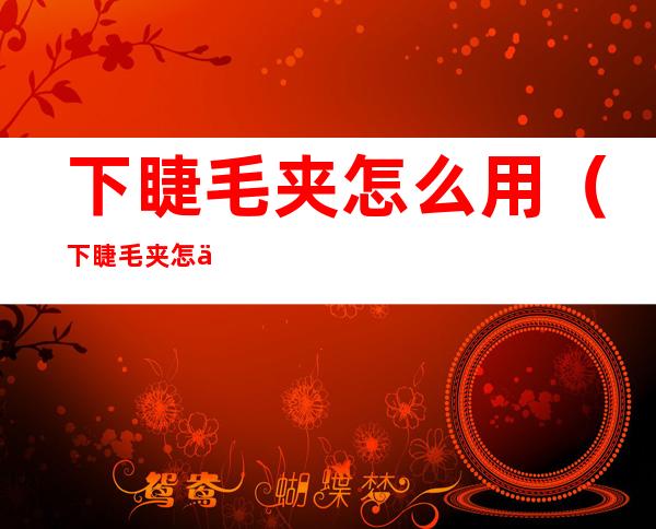 下睫毛夹怎么用(下睫毛夹怎么用?)