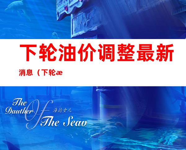 下轮油价调整最新消息(下轮油价调整预计)