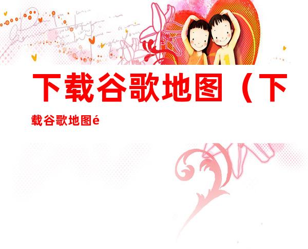 下载谷歌地图(下载谷歌地图高清能看见人)