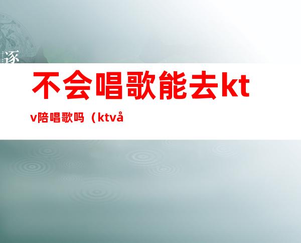 不会唱歌能去ktv陪唱歌吗(ktv唱歌叫陪唱严重吗)