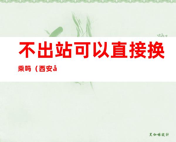 不出站可以直接换乘吗(西安北站不出站可以直接换乘吗)