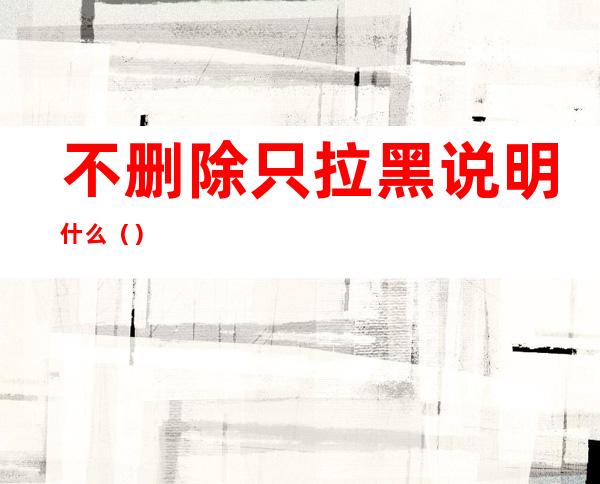 不删除只拉黑说明什么()