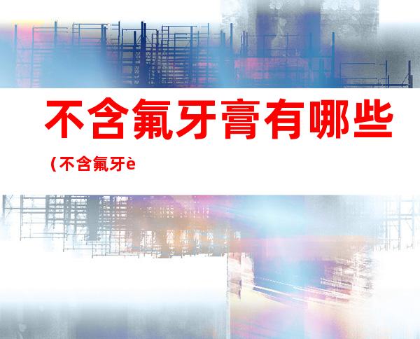 不含氟牙膏有哪些(不含氟牙膏有哪些产品)