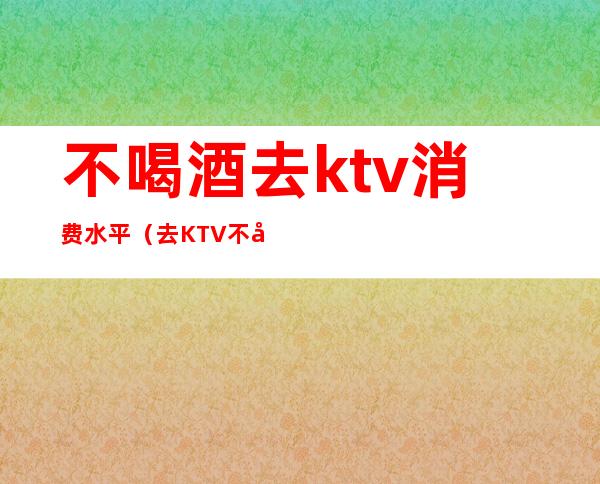 不喝酒去ktv消费水平（去KTV不唱歌 不喝酒会尴尬吗）
