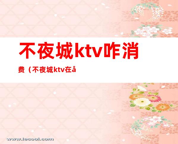 不夜城ktv咋消费(不夜城ktv在哪一个城市)
