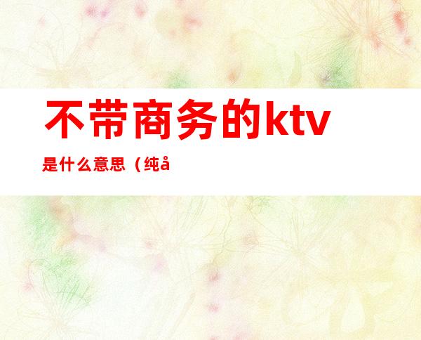 不带商务的ktv是什么意思(纯商务ktv是什么意思)