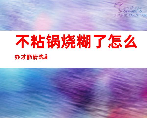 不粘锅烧糊了怎么办才能清洗干净(不粘锅锅烧糊了怎么清洗)