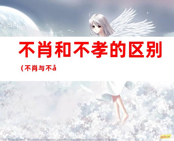 不肖和不孝的区别(不肖与不孝的区别)