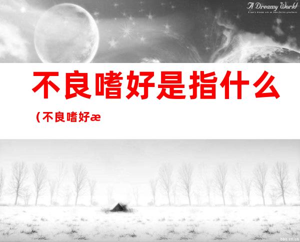 不良嗜好是指什么(不良嗜好是指什么生肖)