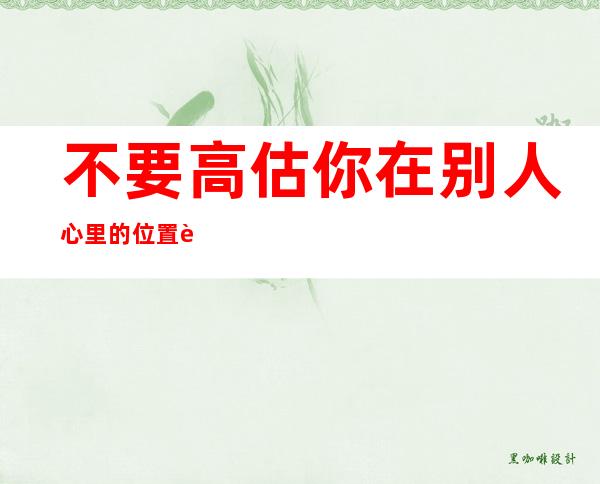 不要高估你在别人心里的位置说说(不要高估你在别人心里的位置说说英文)