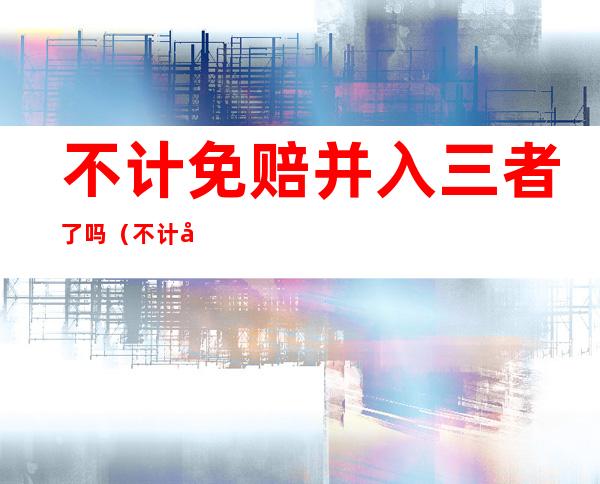不计免赔并入三者了吗（不计免赔险合并了吗）