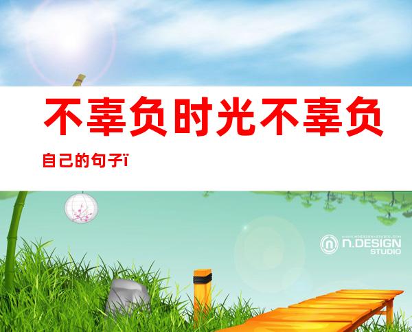 不辜负时光不辜负自己的句子(不辜负时光不辜负自己的句子图片)
