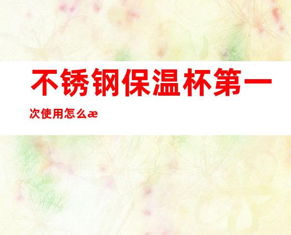 不锈钢保温杯第一次使用怎么清洗(不锈钢保温杯第一次使用怎么清洗内胆)