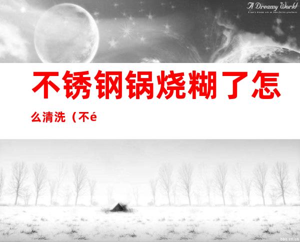 不锈钢锅烧糊了怎么清洗（不锈钢锅烧糊了怎样清洗）