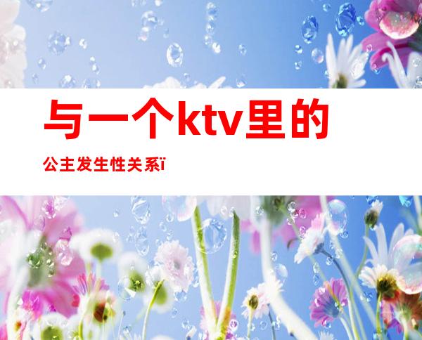 与一个ktv里的公主发生性关系（和ktv公主的爱情）
