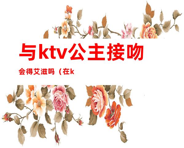 与ktv公主接吻会得艾滋吗(在ktv上班的公主都有艾滋吗)