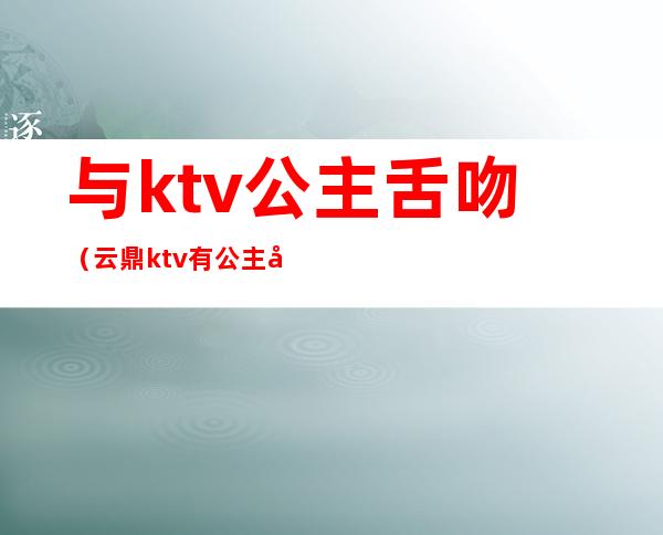 与ktv公主舌吻(云鼎ktv有公主吗)