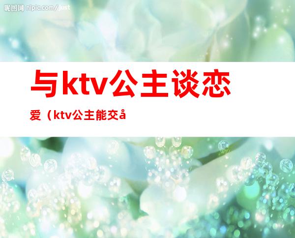 与ktv公主谈恋爱(ktv公主能交往吗)