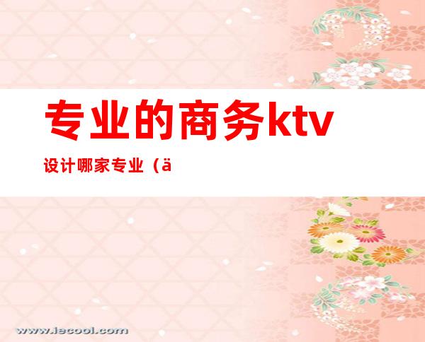 专业的商务ktv设计哪家专业(专业ktv装修设计)