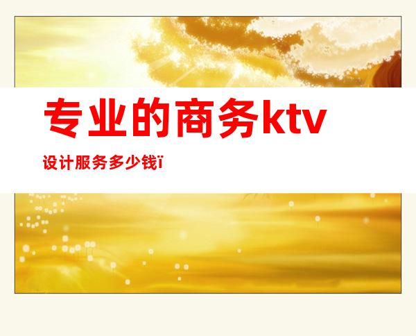 专业的商务ktv设计服务多少钱（商务ktv价格）