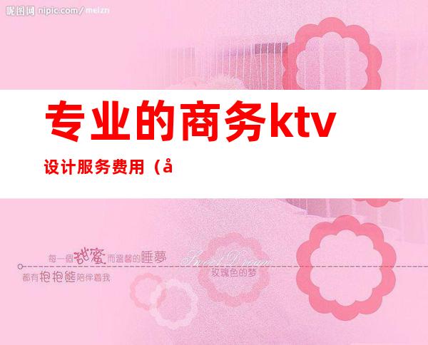 专业的商务ktv设计服务费用(商务ktv投资多少钱)