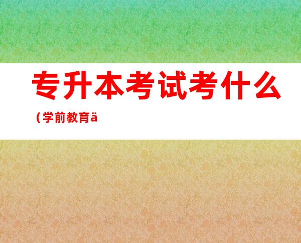 专升本考试考什么(学前教育专升本考试考什么)
