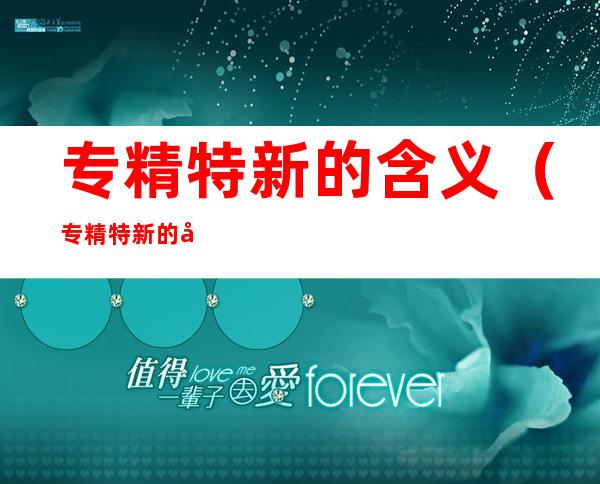 专精特新的含义(专精特新的含义的理解错误的一项是)