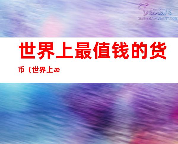 世界上最值钱的货币（世界上最值钱的货币是哪国的）