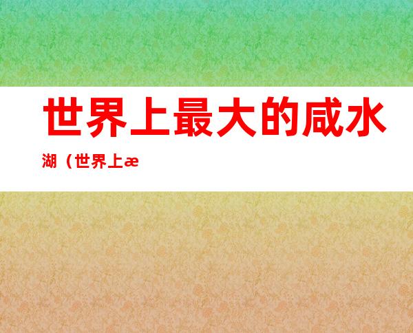 世界上最大的咸水湖(世界上最大的淡水湖)