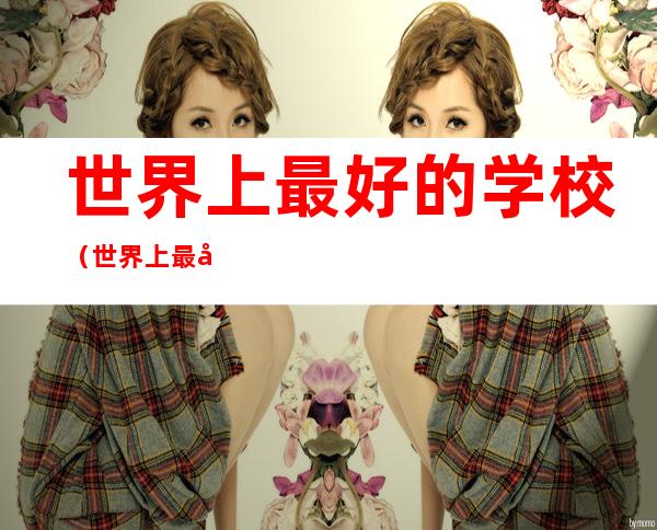 世界上最好的学校(世界上最好的学校是哪个学校)