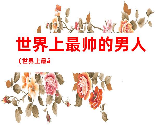 世界上最帅的男人(世界上最帅的男人是谁 第一名)