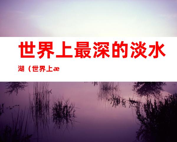 世界上最深的淡水湖（世界上最大的淡水湖在哪个洲）