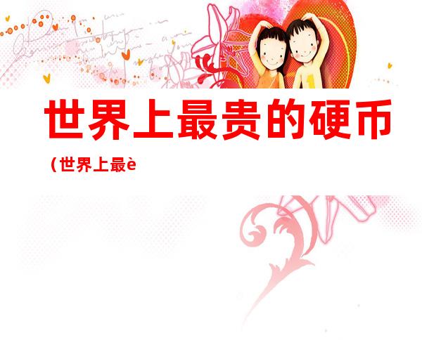 世界上最贵的硬币（世界上最贵的硬币值多少钱）