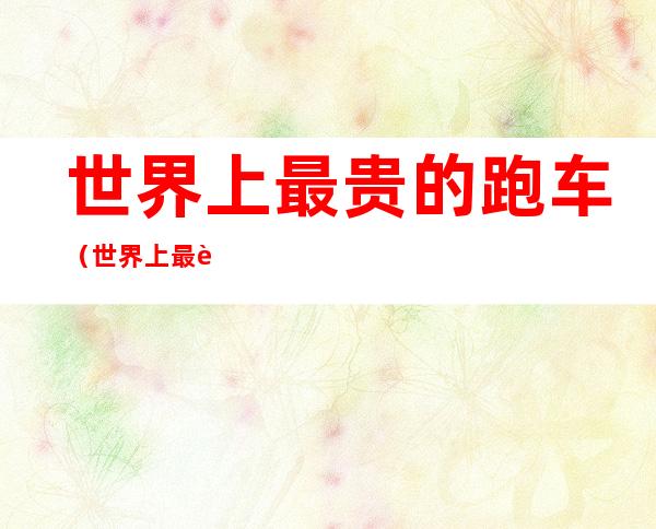 世界上最贵的跑车(世界上最贵的跑车是啥)